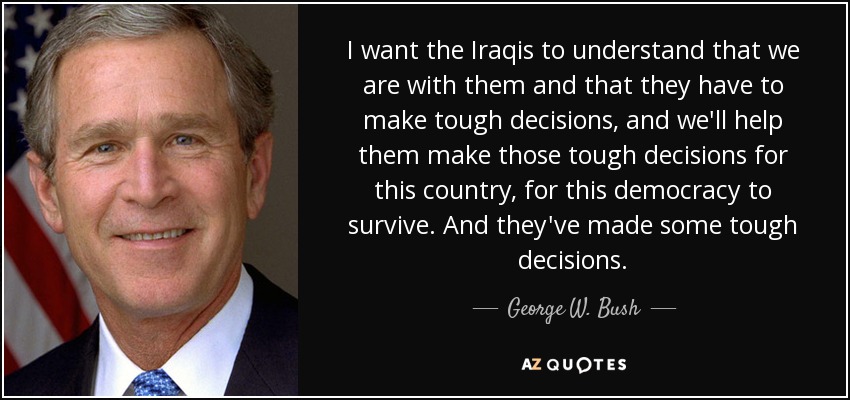 I want the Iraqis to understand that we are with them and that they have to make tough decisions, and we'll help them make those tough decisions for this country, for this democracy to survive. And they've made some tough decisions. - George W. Bush