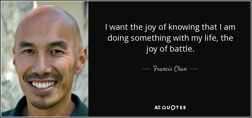 I want the joy of knowing that I am doing something with my life, the joy of battle. - Francis Chan