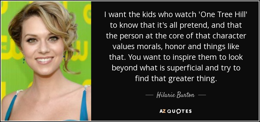 I want the kids who watch 'One Tree Hill' to know that it's all pretend, and that the person at the core of that character values morals, honor and things like that. You want to inspire them to look beyond what is superficial and try to find that greater thing. - Hilarie Burton