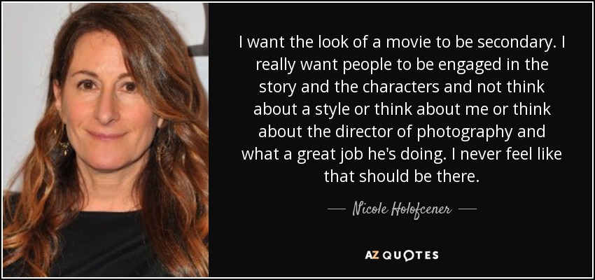 I want the look of a movie to be secondary. I really want people to be engaged in the story and the characters and not think about a style or think about me or think about the director of photography and what a great job he's doing. I never feel like that should be there. - Nicole Holofcener