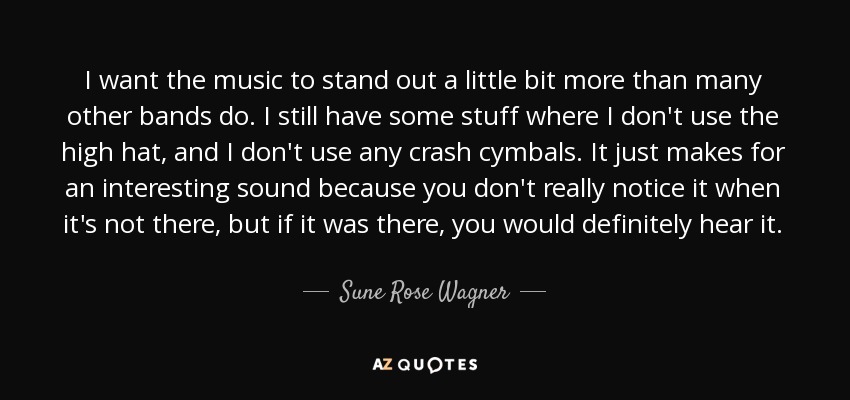 I want the music to stand out a little bit more than many other bands do. I still have some stuff where I don't use the high hat, and I don't use any crash cymbals. It just makes for an interesting sound because you don't really notice it when it's not there, but if it was there, you would definitely hear it. - Sune Rose Wagner