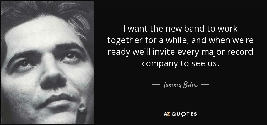 I want the new band to work together for a while, and when we're ready we'll invite every major record company to see us. - Tommy Bolin