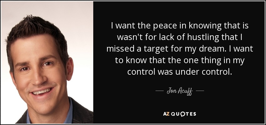 I want the peace in knowing that is wasn't for lack of hustling that I missed a target for my dream. I want to know that the one thing in my control was under control. - Jon Acuff
