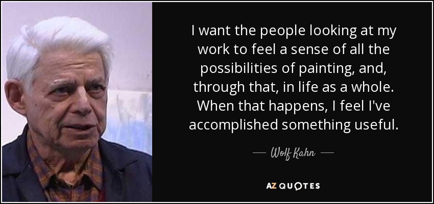 I want the people looking at my work to feel a sense of all the possibilities of painting, and, through that, in life as a whole. When that happens, I feel I've accomplished something useful. - Wolf Kahn