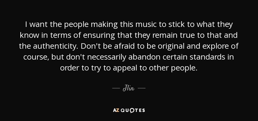 I want the people making this music to stick to what they know in terms of ensuring that they remain true to that and the authenticity. Don't be afraid to be original and explore of course, but don't necessarily abandon certain standards in order to try to appeal to other people. - Jlin