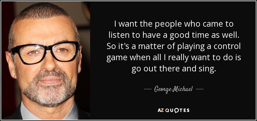 I want the people who came to listen to have a good time as well. So it's a matter of playing a control game when all I really want to do is go out there and sing. - George Michael