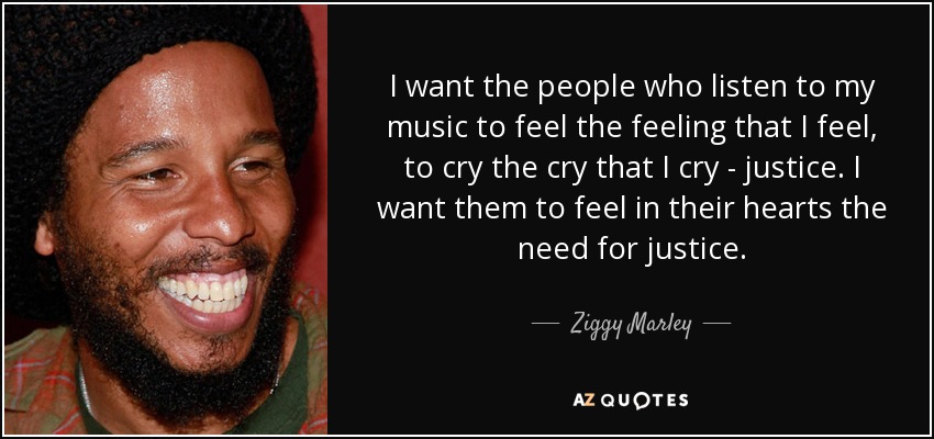 I want the people who listen to my music to feel the feeling that I feel, to cry the cry that I cry - justice. I want them to feel in their hearts the need for justice. - Ziggy Marley