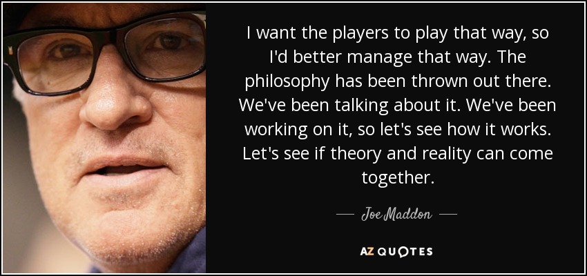 I want the players to play that way, so I'd better manage that way. The philosophy has been thrown out there. We've been talking about it. We've been working on it, so let's see how it works. Let's see if theory and reality can come together. - Joe Maddon