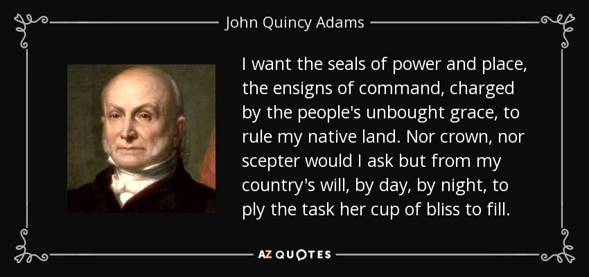 I want the seals of power and place, the ensigns of command, charged by the people's unbought grace, to rule my native land. Nor crown, nor scepter would I ask but from my country's will, by day, by night, to ply the task her cup of bliss to fill. - John Quincy Adams