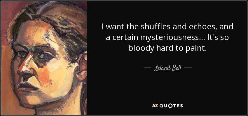 I want the shuffles and echoes, and a certain mysteriousness... It's so bloody hard to paint. - Leland Bell