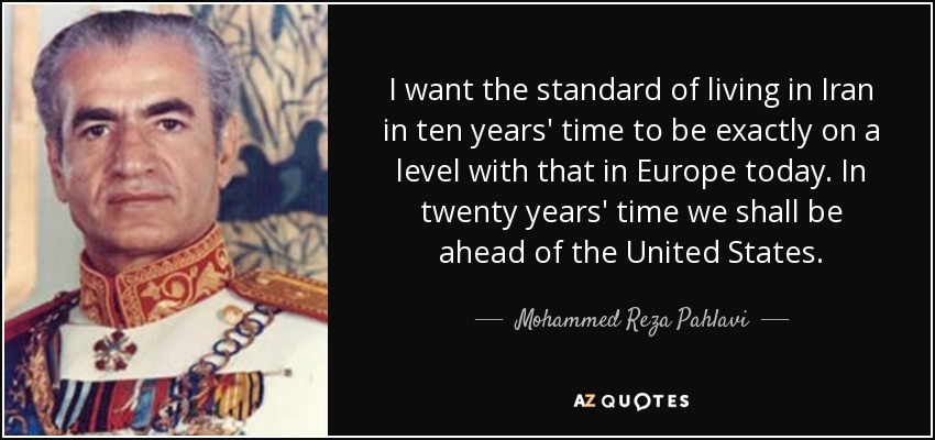 I want the standard of living in Iran in ten years' time to be exactly on a level with that in Europe today. In twenty years' time we shall be ahead of the United States. - Mohammed Reza Pahlavi