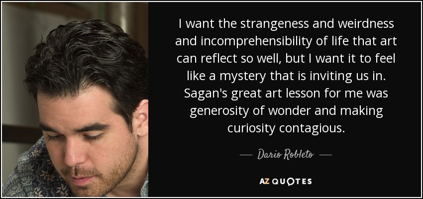 I want the strangeness and weirdness and incomprehensibility of life that art can reflect so well, but I want it to feel like a mystery that is inviting us in. Sagan's great art lesson for me was generosity of wonder and making curiosity contagious. - Dario Robleto