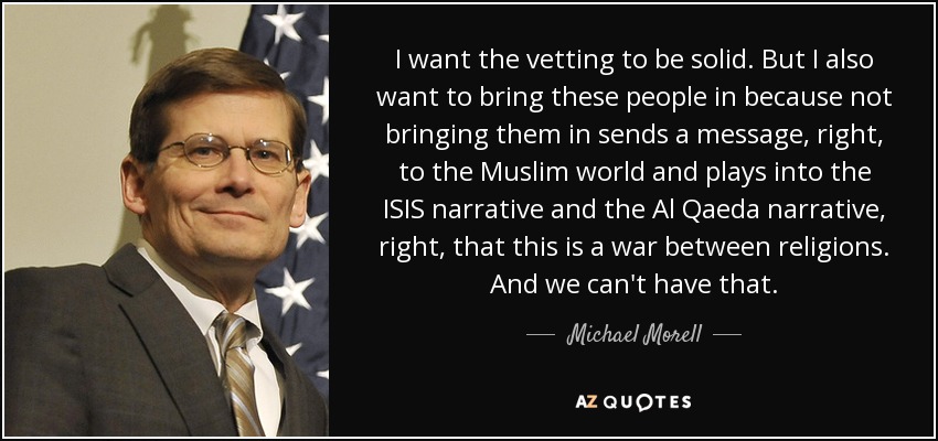 I want the vetting to be solid. But I also want to bring these people in because not bringing them in sends a message, right, to the Muslim world and plays into the ISIS narrative and the Al Qaeda narrative, right, that this is a war between religions. And we can't have that. - Michael Morell