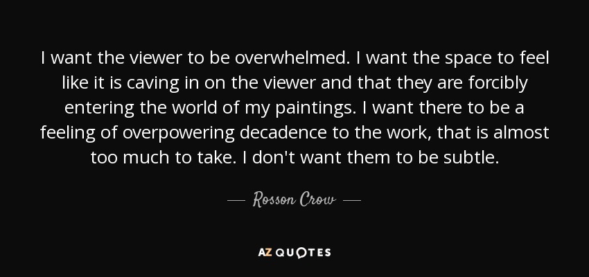 I want the viewer to be overwhelmed. I want the space to feel like it is caving in on the viewer and that they are forcibly entering the world of my paintings. I want there to be a feeling of overpowering decadence to the work, that is almost too much to take. I don't want them to be subtle. - Rosson Crow