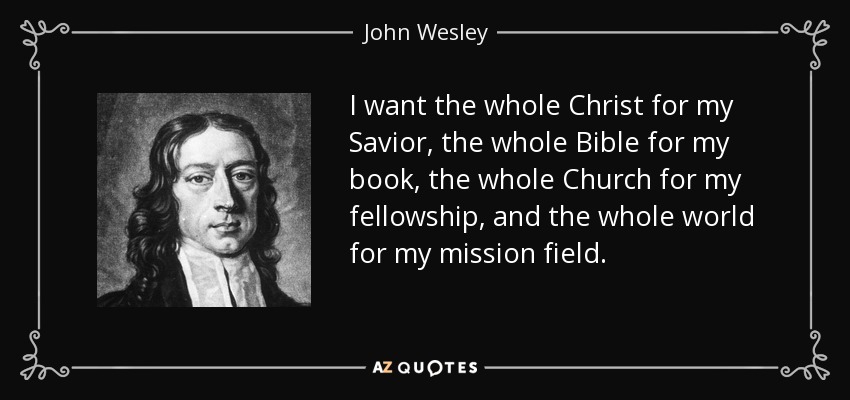 I want the whole Christ for my Savior, the whole Bible for my book, the whole Church for my fellowship, and the whole world for my mission field. - John Wesley
