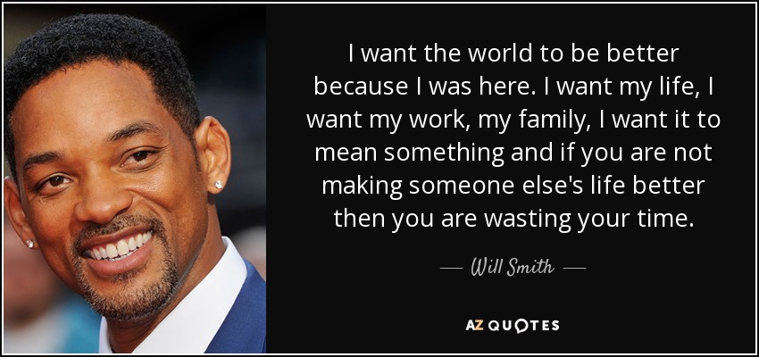 I want the world to be better because I was here. I want my life, I want my work, my family, I want it to mean something and if you are not making someone else's life better then you are wasting your time. - Will Smith