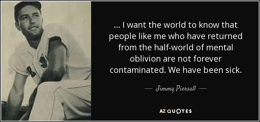 ... I want the world to know that people like me who have returned from the half-world of mental oblivion are not forever contaminated. We have been sick. - Jimmy Piersall