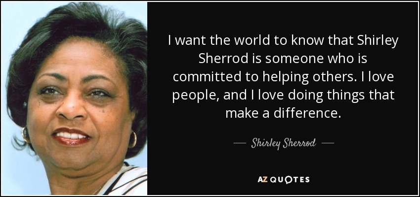 I want the world to know that Shirley Sherrod is someone who is committed to helping others. I love people, and I love doing things that make a difference. - Shirley Sherrod