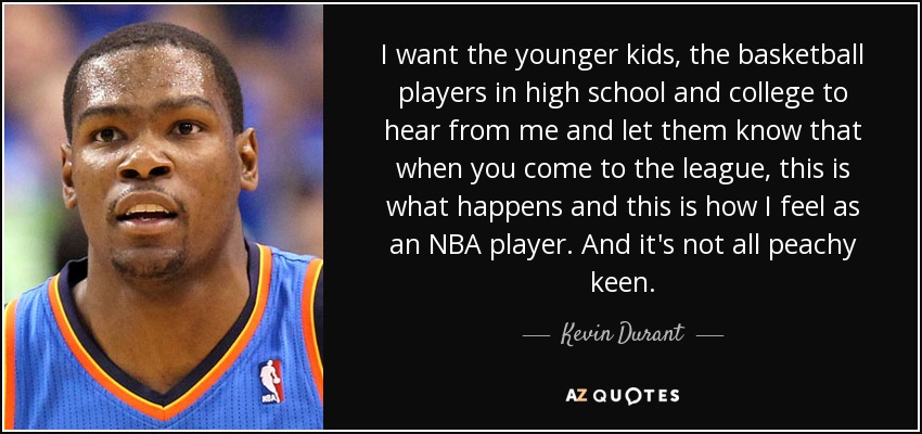 I want the younger kids, the basketball players in high school and college to hear from me and let them know that when you come to the league, this is what happens and this is how I feel as an NBA player. And it's not all peachy keen. - Kevin Durant