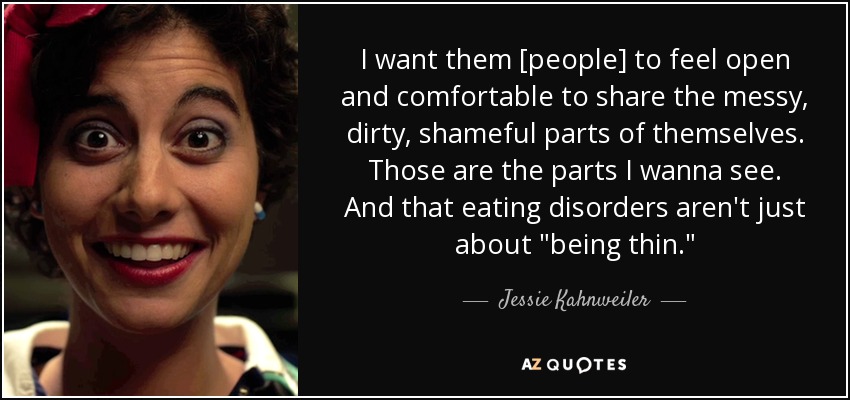 I want them [people] to feel open and comfortable to share the messy, dirty, shameful parts of themselves. Those are the parts I wanna see. And that eating disorders aren't just about 