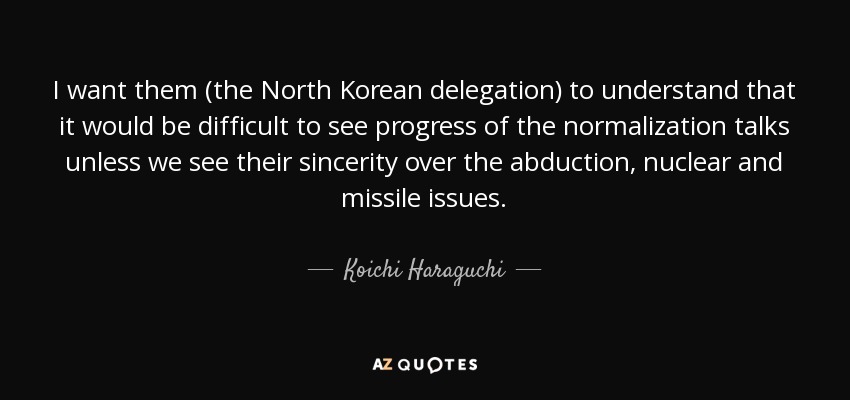 I want them (the North Korean delegation) to understand that it would be difficult to see progress of the normalization talks unless we see their sincerity over the abduction, nuclear and missile issues. - Koichi Haraguchi