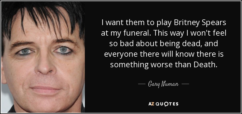 I want them to play Britney Spears at my funeral. This way I won't feel so bad about being dead, and everyone there will know there is something worse than Death. - Gary Numan