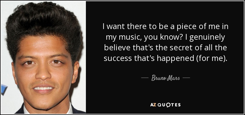 I want there to be a piece of me in my music, you know? I genuinely believe that's the secret of all the success that's happened (for me). - Bruno Mars