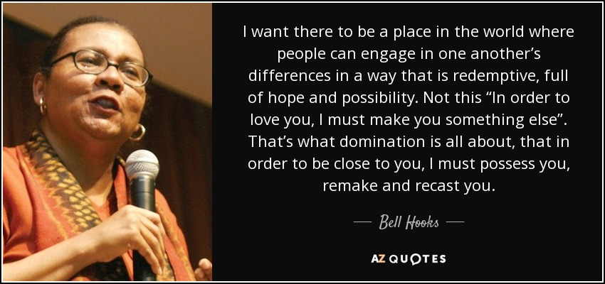 I want there to be a place in the world where people can engage in one another’s differences in a way that is redemptive, full of hope and possibility. Not this “In order to love you, I must make you something else”. That’s what domination is all about, that in order to be close to you, I must possess you, remake and recast you. - Bell Hooks