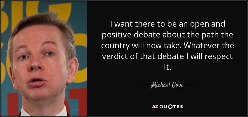 I want there to be an open and positive debate about the path the country will now take. Whatever the verdict of that debate I will respect it. - Michael Gove