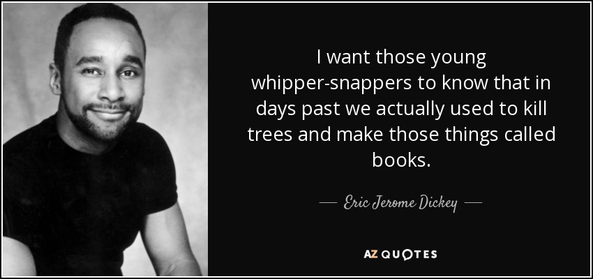 I want those young whipper-snappers to know that in days past we actually used to kill trees and make those things called books. - Eric Jerome Dickey