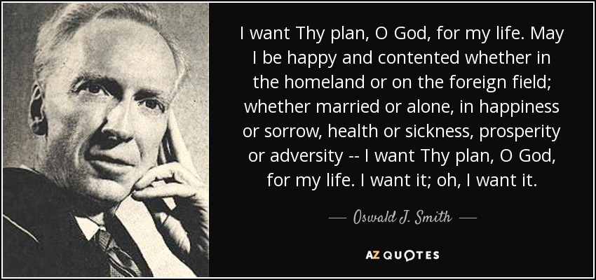 I want Thy plan, O God, for my life. May I be happy and contented whether in the homeland or on the foreign field; whether married or alone, in happiness or sorrow, health or sickness, prosperity or adversity -- I want Thy plan, O God, for my life. I want it; oh, I want it. - Oswald J. Smith