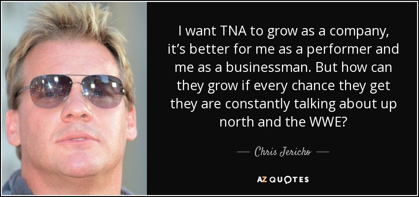 I want TNA to grow as a company, it’s better for me as a performer and me as a businessman. But how can they grow if every chance they get they are constantly talking about up north and the WWE? - Chris Jericho