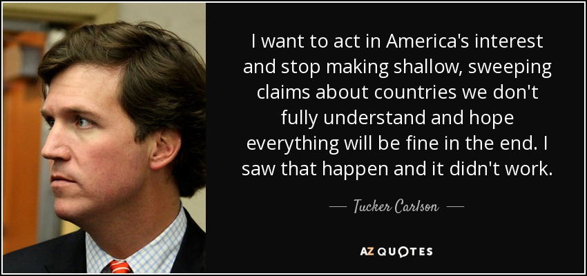 I want to act in America's interest and stop making shallow, sweeping claims about countries we don't fully understand and hope everything will be fine in the end. I saw that happen and it didn't work. - Tucker Carlson