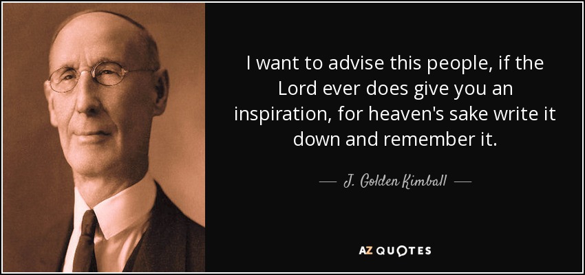 I want to advise this people, if the Lord ever does give you an inspiration, for heaven's sake write it down and remember it. - J. Golden Kimball