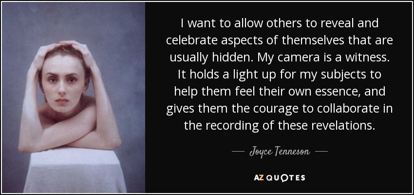I want to allow others to reveal and celebrate aspects of themselves that are usually hidden. My camera is a witness. It holds a light up for my subjects to help them feel their own essence, and gives them the courage to collaborate in the recording of these revelations. - Joyce Tenneson