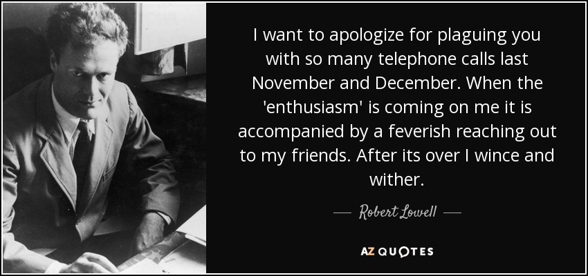 I want to apologize for plaguing you with so many telephone calls last November and December. When the 'enthusiasm' is coming on me it is accompanied by a feverish reaching out to my friends. After its over I wince and wither. - Robert Lowell