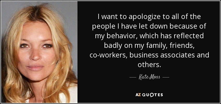 I want to apologize to all of the people I have let down because of my behavior, which has reflected badly on my family, friends, co-workers, business associates and others. - Kate Moss