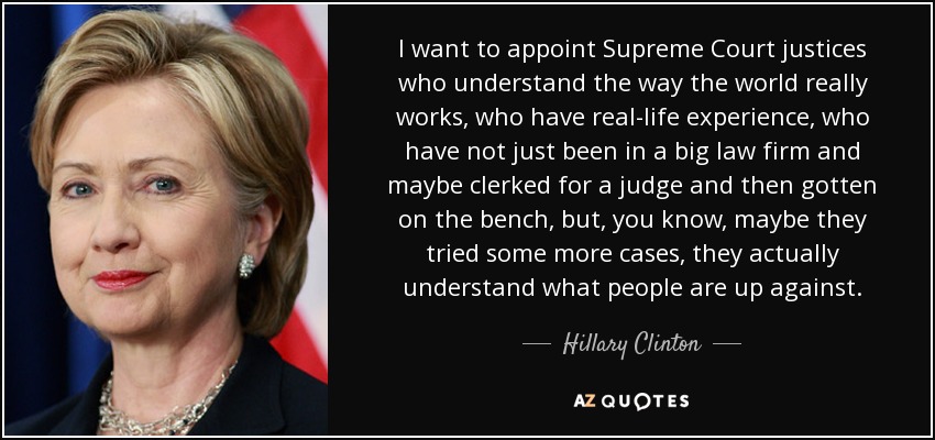 I want to appoint Supreme Court justices who understand the way the world really works, who have real-life experience, who have not just been in a big law firm and maybe clerked for a judge and then gotten on the bench, but, you know, maybe they tried some more cases, they actually understand what people are up against. - Hillary Clinton