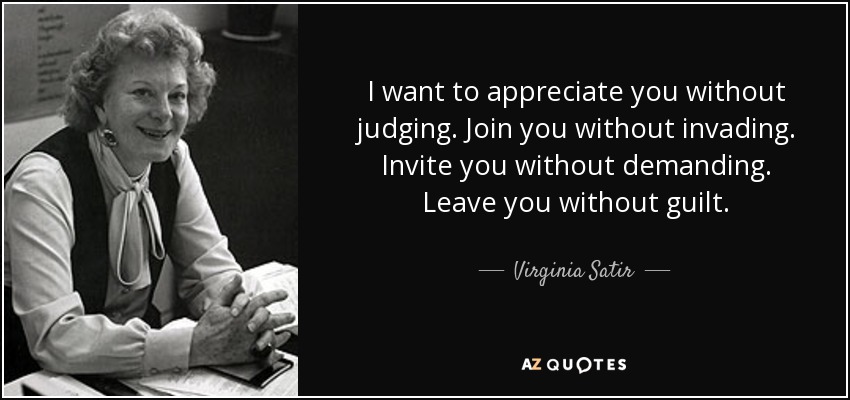 I want to appreciate you without judging. Join you without invading. Invite you without demanding. Leave you without guilt. - Virginia Satir