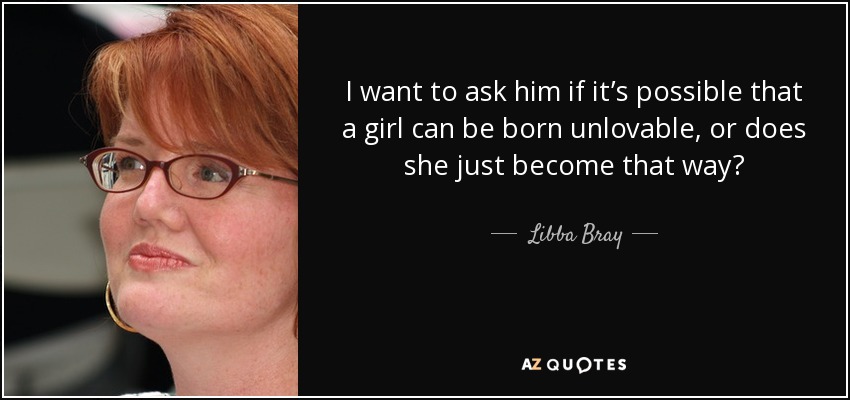 I want to ask him if it’s possible that a girl can be born unlovable, or does she just become that way? - Libba Bray