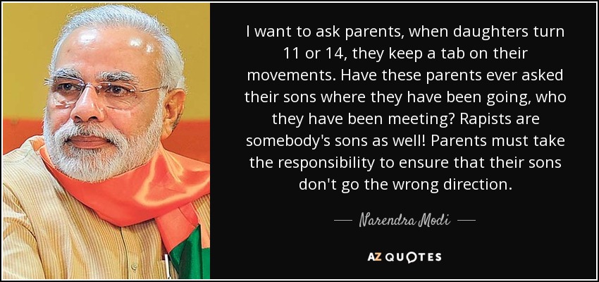 I want to ask parents, when daughters turn 11 or 14, they keep a tab on their movements. Have these parents ever asked their sons where they have been going, who they have been meeting? Rapists are somebody's sons as well! Parents must take the responsibility to ensure that their sons don't go the wrong direction. - Narendra Modi