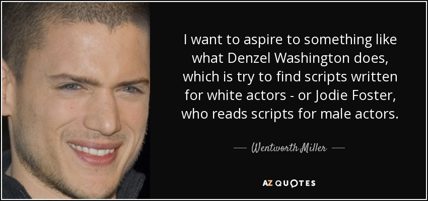 I want to aspire to something like what Denzel Washington does, which is try to find scripts written for white actors - or Jodie Foster, who reads scripts for male actors. - Wentworth Miller