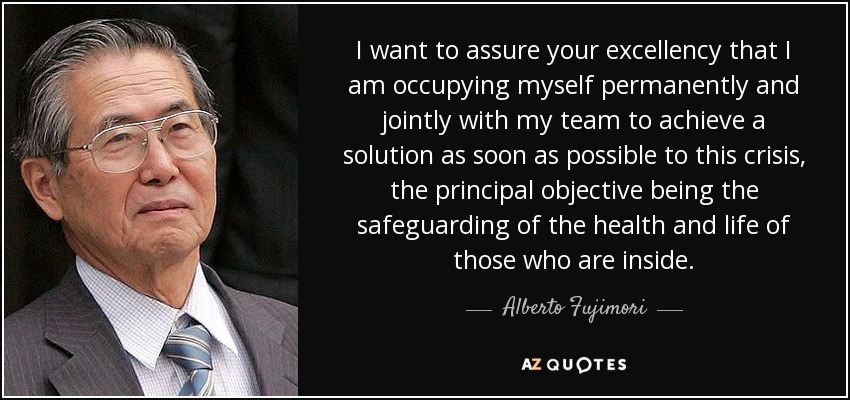 I want to assure your excellency that I am occupying myself permanently and jointly with my team to achieve a solution as soon as possible to this crisis, the principal objective being the safeguarding of the health and life of those who are inside. - Alberto Fujimori