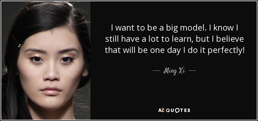 I want to be a big model. I know I still have a lot to learn, but I believe that will be one day I do it perfectly! - Ming Xi
