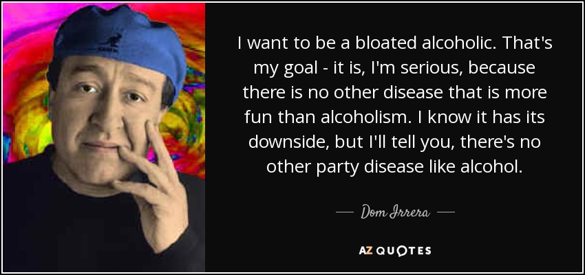 I want to be a bloated alcoholic. That's my goal - it is, I'm serious, because there is no other disease that is more fun than alcoholism. I know it has its downside, but I'll tell you, there's no other party disease like alcohol. - Dom Irrera