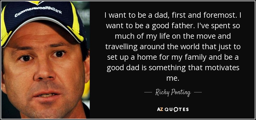 I want to be a dad, first and foremost. I want to be a good father. I've spent so much of my life on the move and travelling around the world that just to set up a home for my family and be a good dad is something that motivates me. - Ricky Ponting