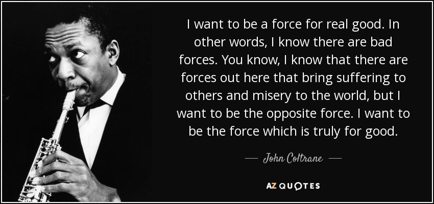 I want to be a force for real good. In other words, I know there are bad forces. You know, I know that there are forces out here that bring suffering to others and misery to the world, but I want to be the opposite force. I want to be the force which is truly for good. - John Coltrane