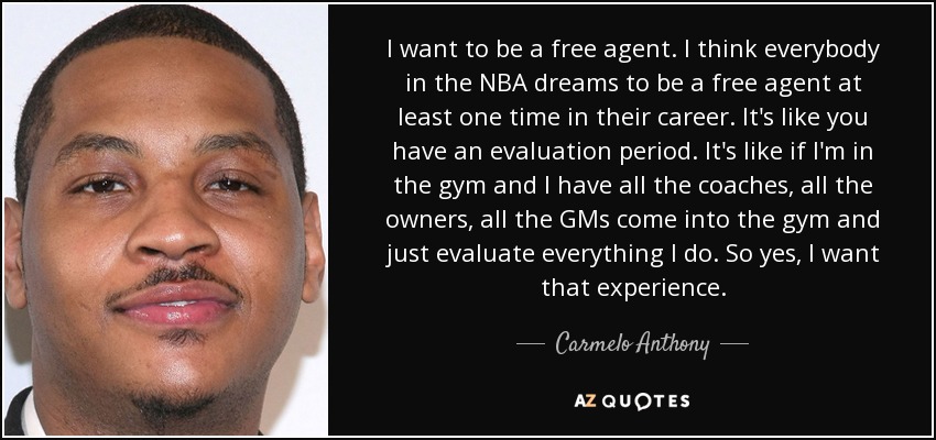 I want to be a free agent. I think everybody in the NBA dreams to be a free agent at least one time in their career. It's like you have an evaluation period. It's like if I'm in the gym and I have all the coaches, all the owners, all the GMs come into the gym and just evaluate everything I do. So yes, I want that experience. - Carmelo Anthony