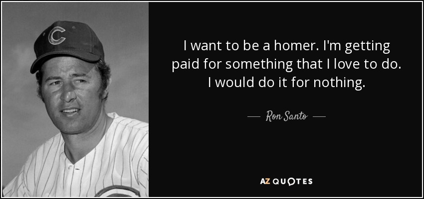 I want to be a homer. I'm getting paid for something that I love to do. I would do it for nothing. - Ron Santo