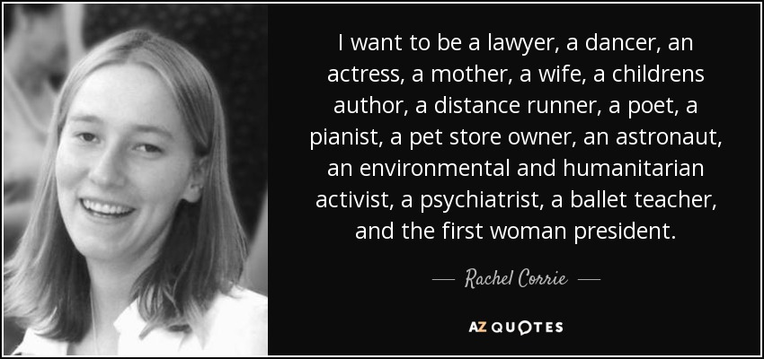 I want to be a lawyer, a dancer, an actress, a mother, a wife, a childrens author, a distance runner, a poet, a pianist, a pet store owner, an astronaut, an environmental and humanitarian activist, a psychiatrist, a ballet teacher, and the first woman president. - Rachel Corrie